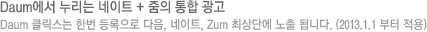 Daum에서 누리는 네이트 + 줌의 통합 광고 Daum 클릭스는 한번 등록으로 다음, 네이트, Zum 최상단에 노출 됩니다. (2013.1.1 부터 적용)